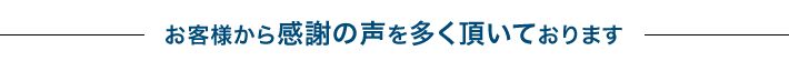 お客様から感謝の声を多く頂いております。